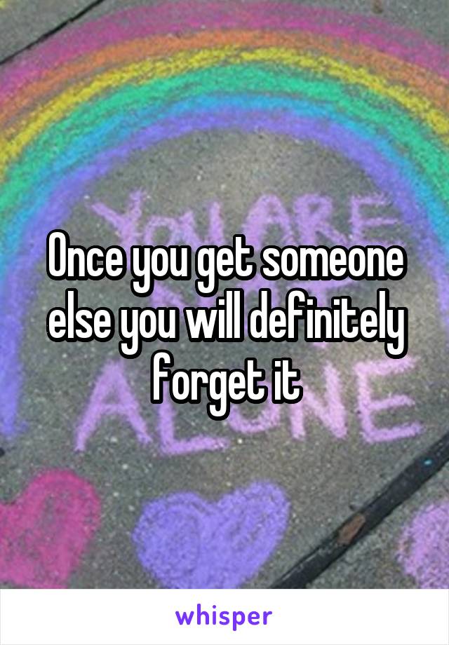 Once you get someone else you will definitely forget it