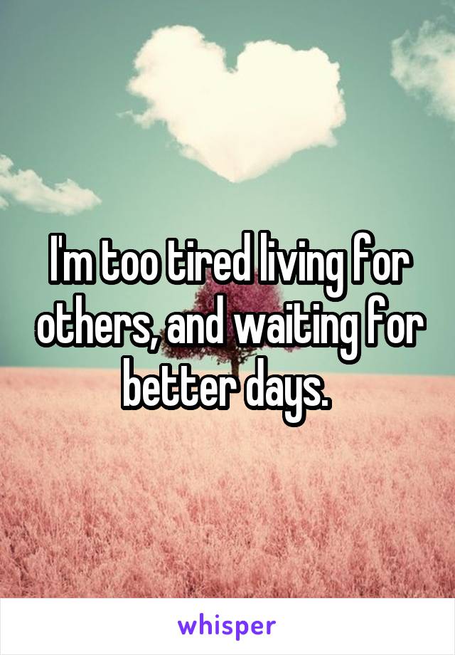 I'm too tired living for others, and waiting for better days. 