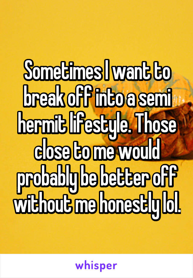 Sometimes I want to break off into a semi hermit lifestyle. Those close to me would probably be better off without me honestly lol.