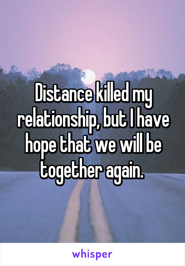 Distance killed my relationship, but I have hope that we will be together again. 