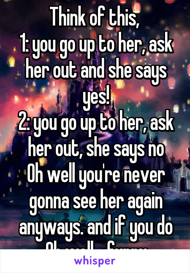 Think of this, 
1: you go up to her, ask her out and she says yes!
2: you go up to her, ask her out, she says no
Oh well you're never gonna see her again anyways. and if you do
Oh well... funny