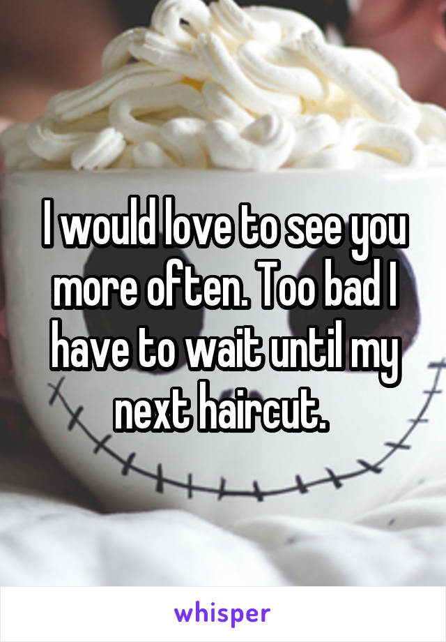 I would love to see you more often. Too bad I have to wait until my next haircut. 