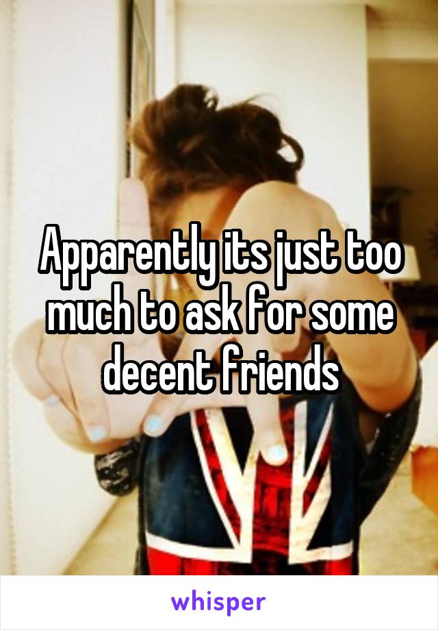 Apparently its just too much to ask for some decent friends