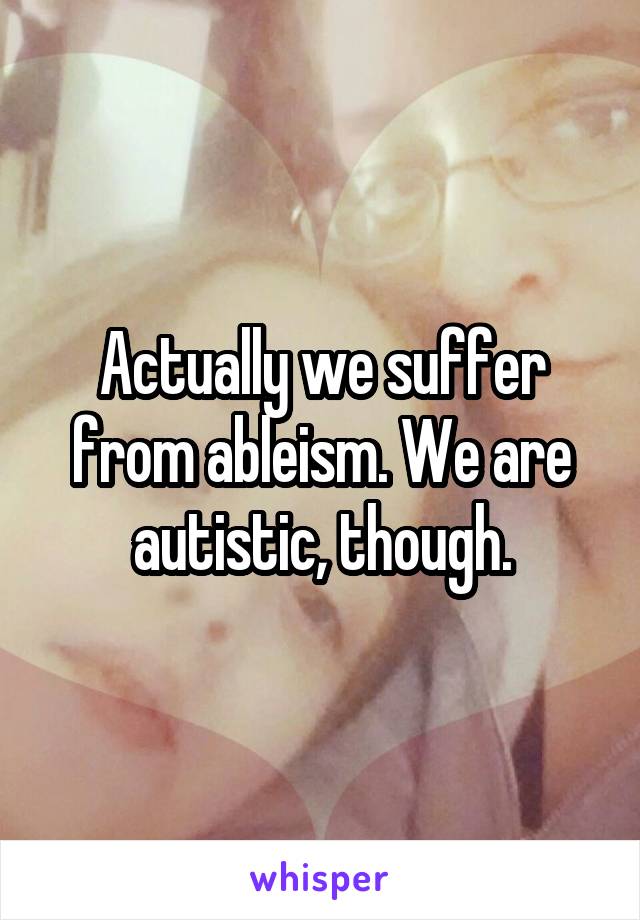 Actually we suffer from ableism. We are autistic, though.