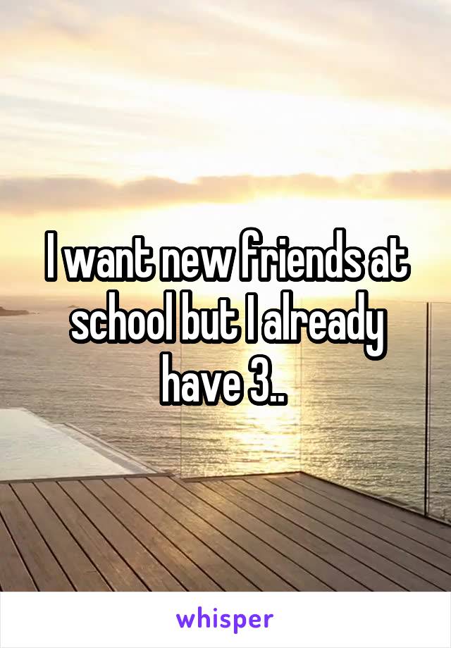 I want new friends at school but I already have 3.. 