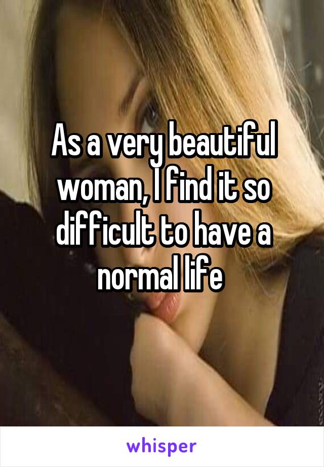 As a very beautiful woman, I find it so difficult to have a normal life 
