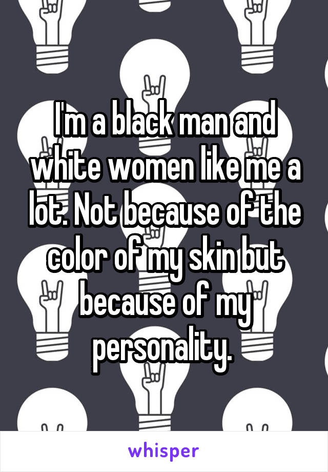 I'm a black man and white women like me a lot. Not because of the color of my skin but because of my personality. 