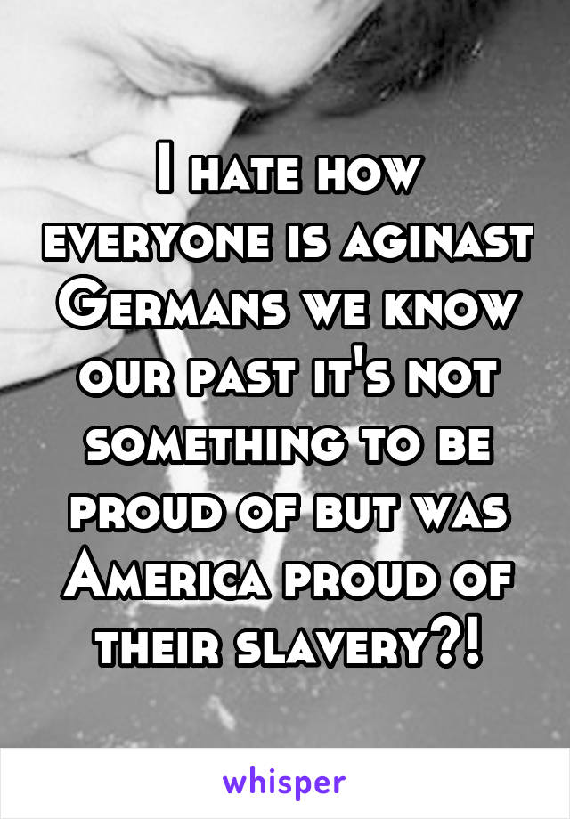 I hate how everyone is aginast Germans we know our past it's not something to be proud of but was America proud of their slavery?!