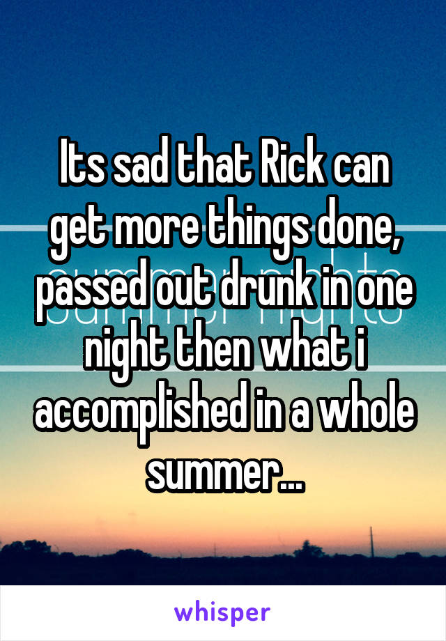 Its sad that Rick can get more things done, passed out drunk in one night then what i accomplished in a whole summer...