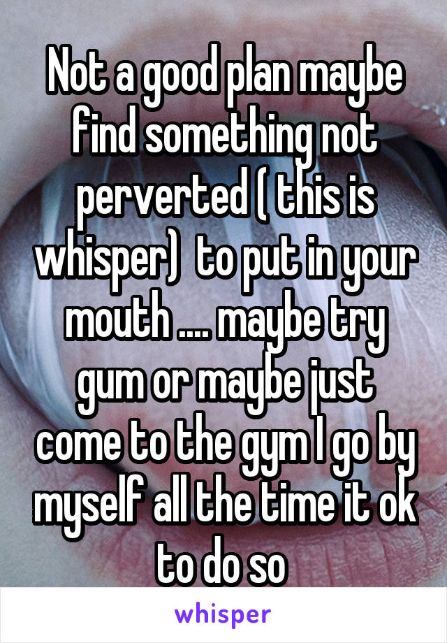 Not a good plan maybe find something not perverted ( this is whisper)  to put in your mouth .... maybe try gum or maybe just come to the gym I go by myself all the time it ok to do so 