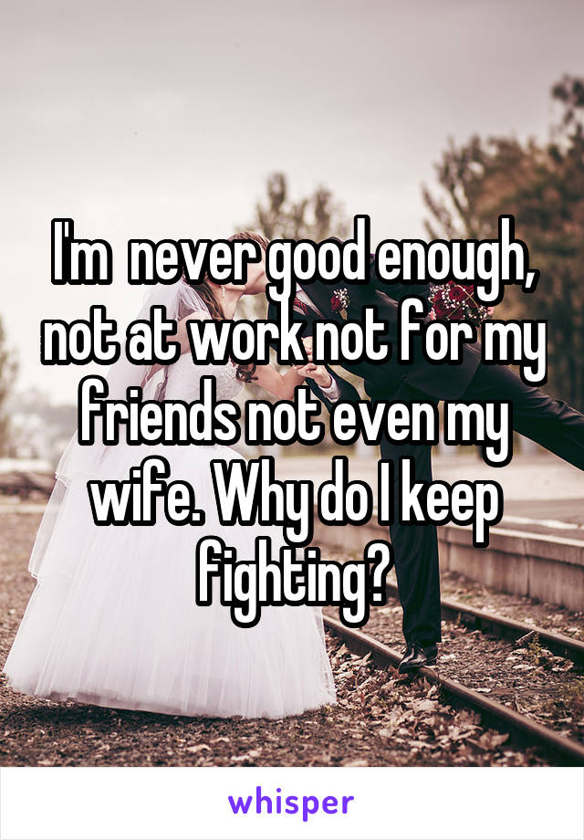 I'm  never good enough, not at work not for my friends not even my wife. Why do I keep fighting?