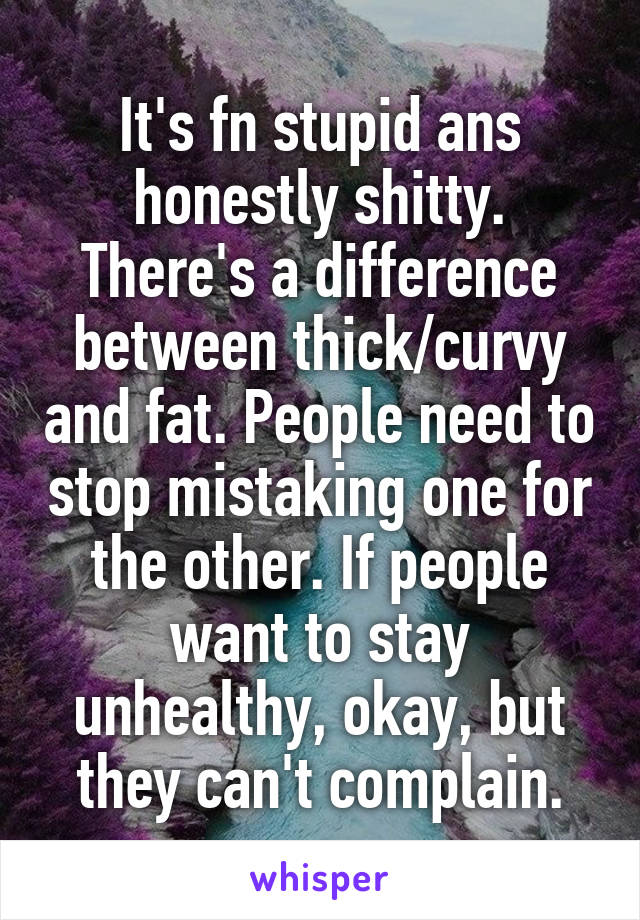 It's fn stupid ans honestly shitty. There's a difference between thick/curvy and fat. People need to stop mistaking one for the other. If people want to stay unhealthy, okay, but they can't complain.