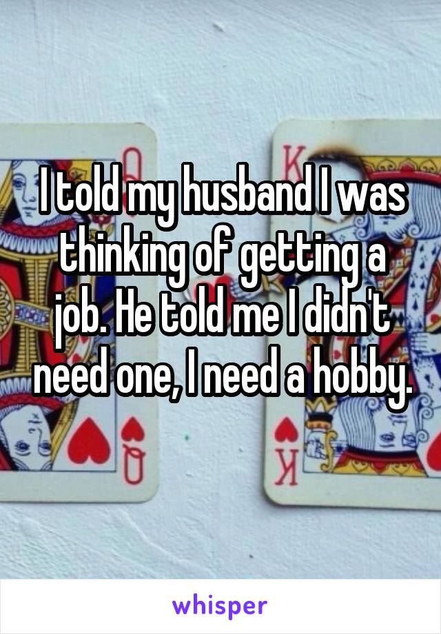 I told my husband I was thinking of getting a job. He told me I didn't need one, I need a hobby. 