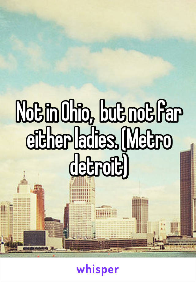 Not in Ohio,  but not far either ladies. (Metro detroit)