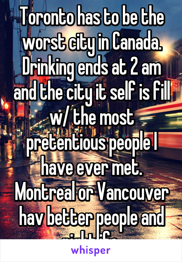 Toronto has to be the worst city in Canada. Drinking ends at 2 am and the city it self is fill w/ the most pretentious people I have ever met. Montreal or Vancouver hav better people and nightlife.