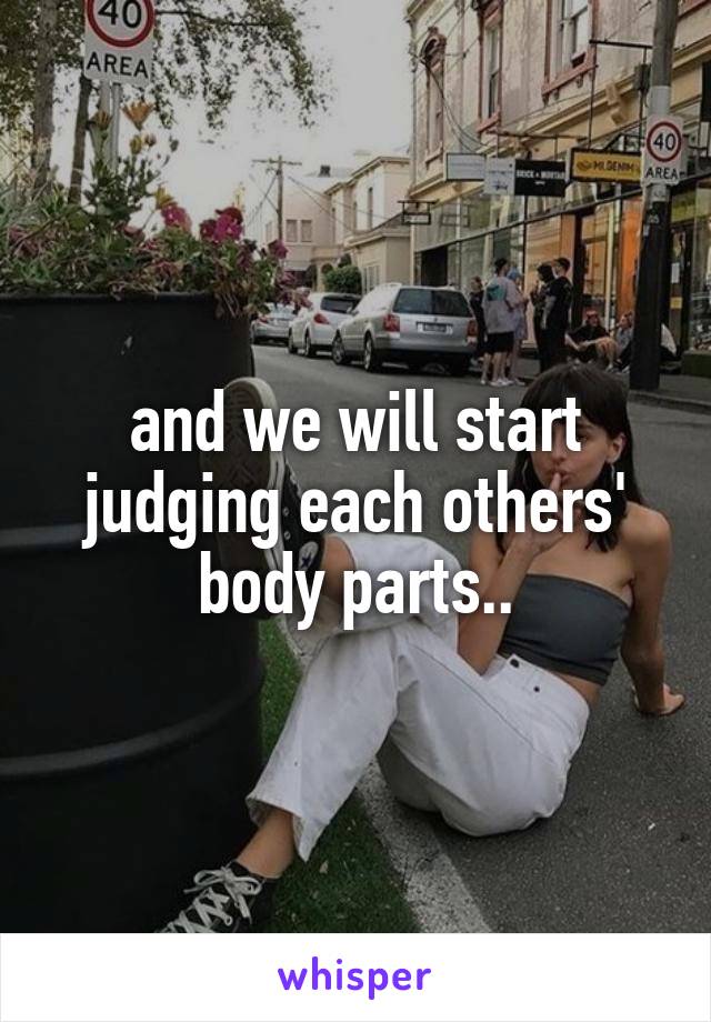 and we will start judging each others' body parts..