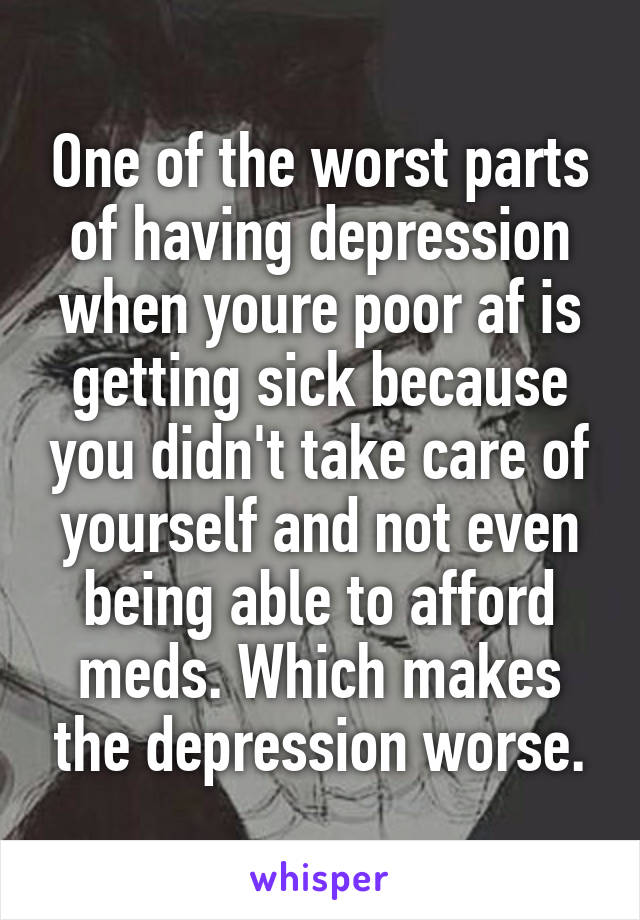 One of the worst parts of having depression when youre poor af is getting sick because you didn't take care of yourself and not even being able to afford meds. Which makes the depression worse.