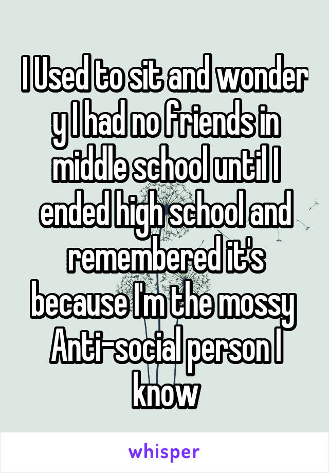 I Used to sit and wonder y I had no friends in middle school until I ended high school and remembered it's because I'm the mossy  Anti-social person I know