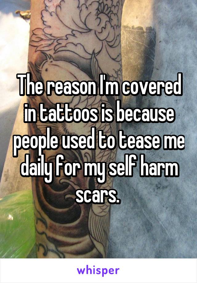 The reason I'm covered in tattoos is because people used to tease me daily for my self harm scars. 