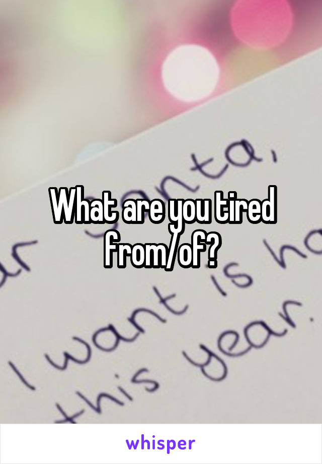 What are you tired from/of?