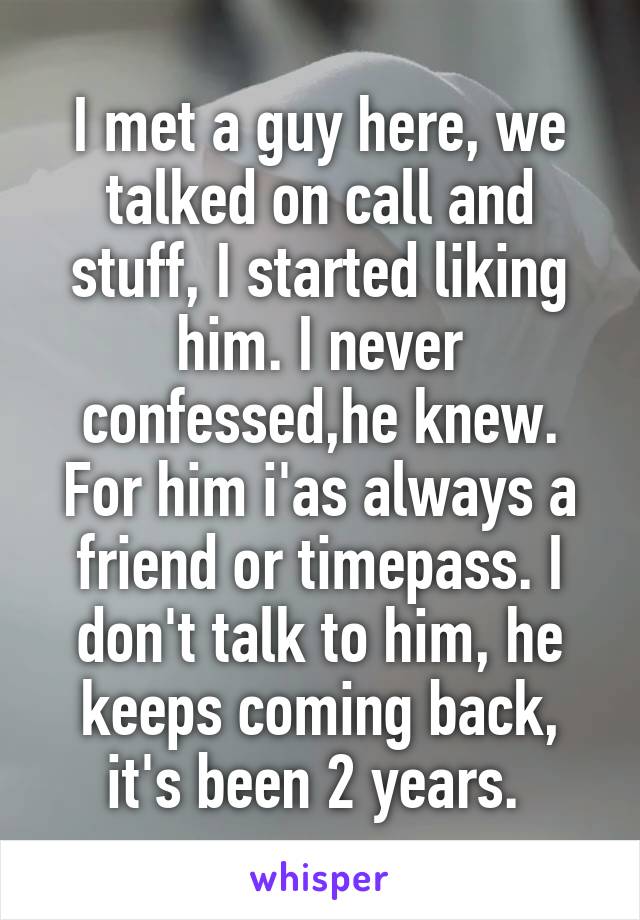 I met a guy here, we talked on call and stuff, I started liking him. I never confessed,he knew. For him i'as always a friend or timepass. I don't talk to him, he keeps coming back, it's been 2 years. 