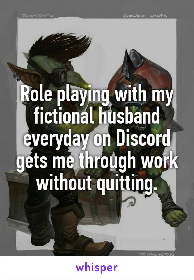 Role playing with my fictional husband everyday on Discord gets me through work without quitting.