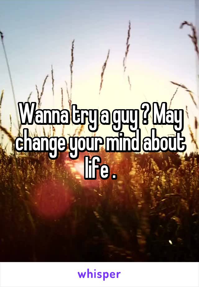 Wanna try a guy ? May change your mind about life .