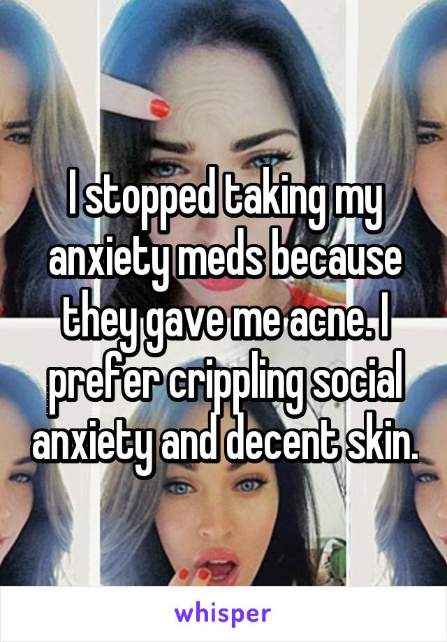 I stopped taking my anxiety meds because they gave me acne. I prefer crippling social anxiety and decent skin.