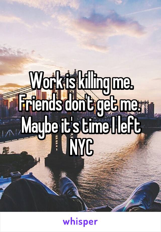 Work is killing me. Friends don't get me. 
Maybe it's time I left NYC