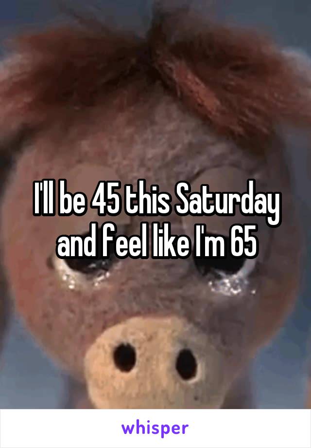 I'll be 45 this Saturday and feel like I'm 65