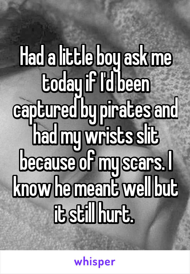 Had a little boy ask me today if I'd been captured by pirates and had my wrists slit because of my scars. I know he meant well but it still hurt. 