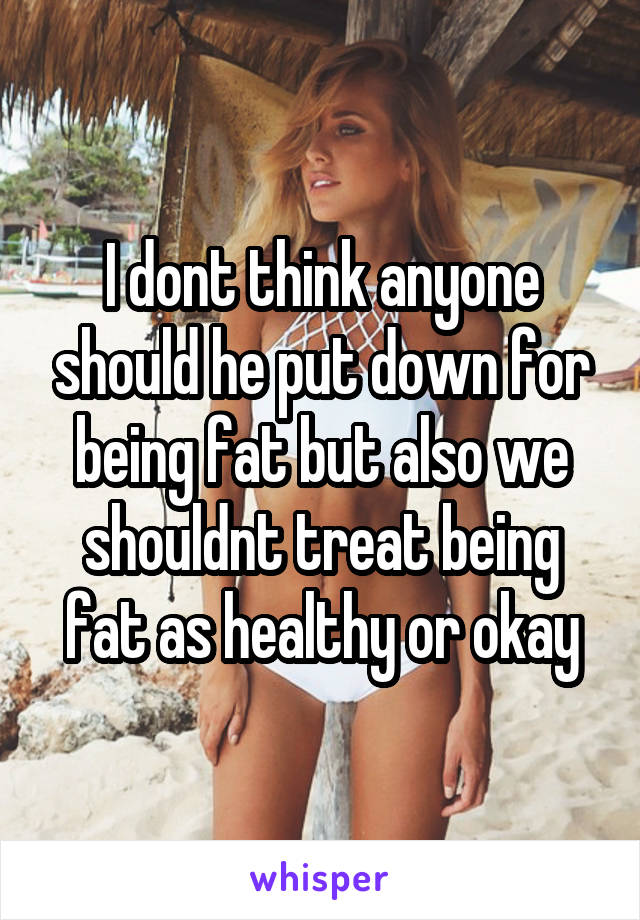 I dont think anyone should he put down for being fat but also we shouldnt treat being fat as healthy or okay