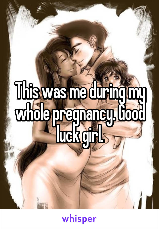 This was me during my whole pregnancy. Good luck girl.