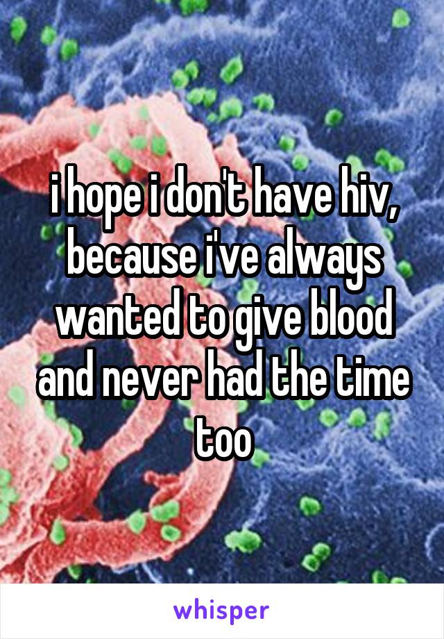 i hope i don't have hiv, because i've always wanted to give blood and never had the time too