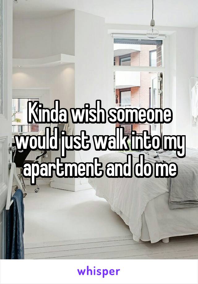 Kinda wish someone would just walk into my apartment and do me