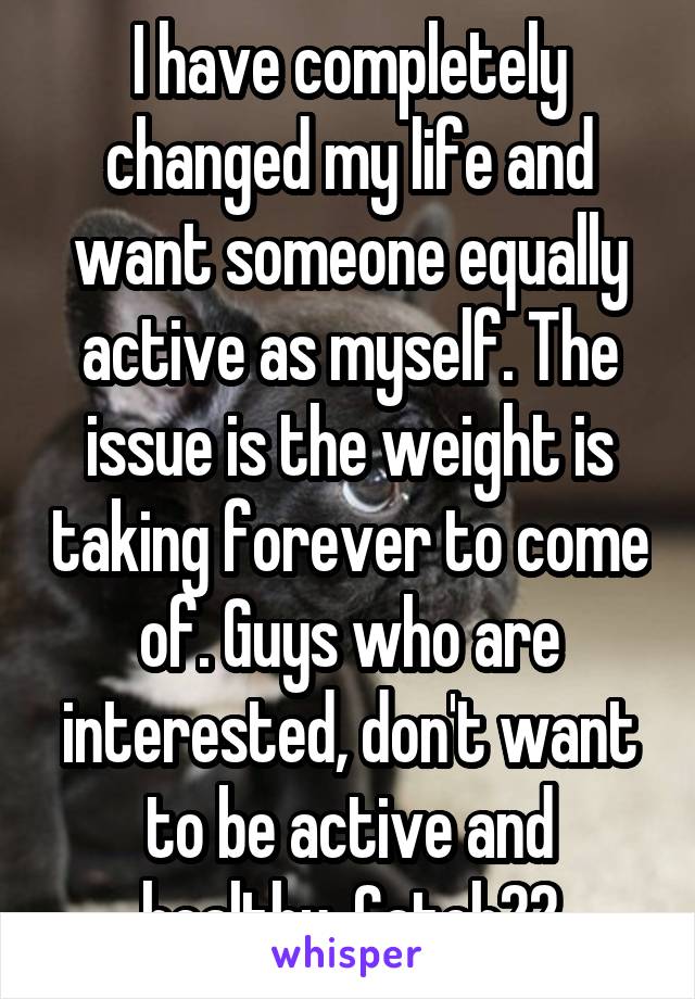 I have completely changed my life and want someone equally active as myself. The issue is the weight is taking forever to come of. Guys who are interested, don't want to be active and healthy. Catch22