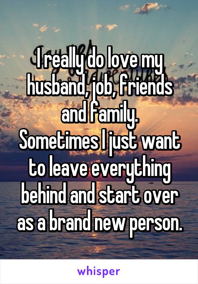 I really do love my husband, job, friends and family.
Sometimes I just want to leave everything behind and start over as a brand new person.