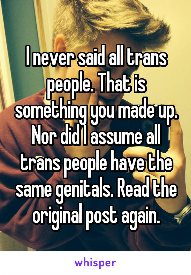 I never said all trans people. That is something you made up. Nor did I assume all trans people have the same genitals. Read the original post again.