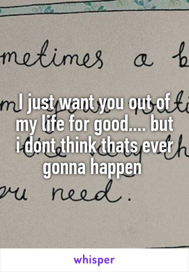 I just want you out of my life for good.... but i dont think thats ever gonna happen 