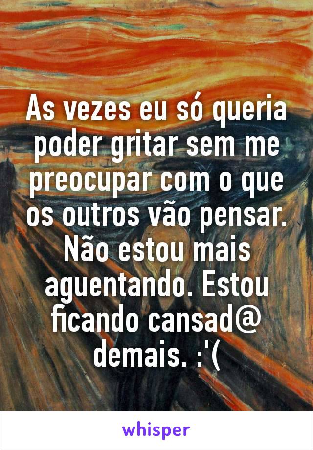 As vezes eu só queria poder gritar sem me preocupar com o que os outros vão pensar. Não estou mais aguentando. Estou ficando cansad@ demais. :'(