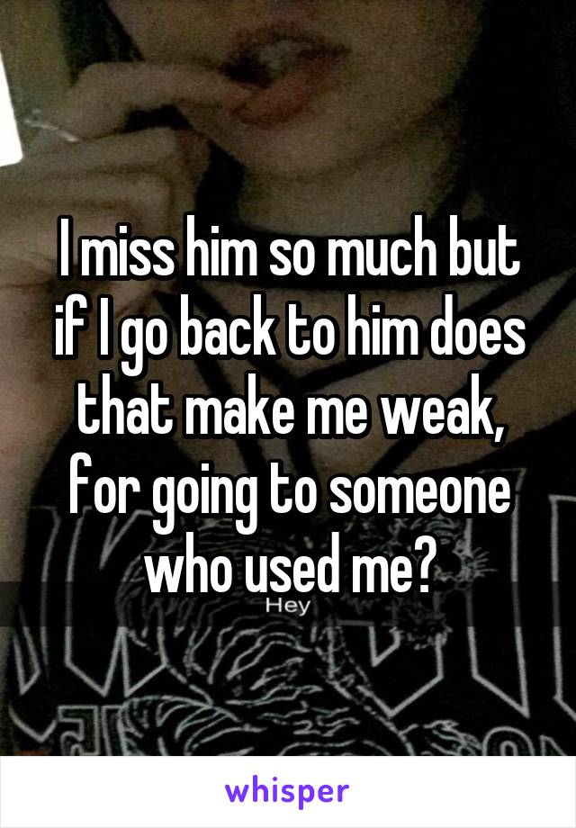 I miss him so much but if I go back to him does that make me weak, for going to someone who used me?