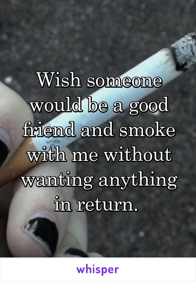 Wish someone would be a good friend and smoke with me without wanting anything in return. 