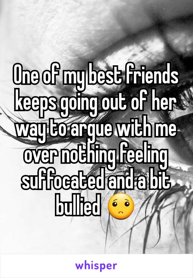 One of my best friends keeps going out of her way to argue with me over nothing feeling suffocated and a bit bullied 🙁