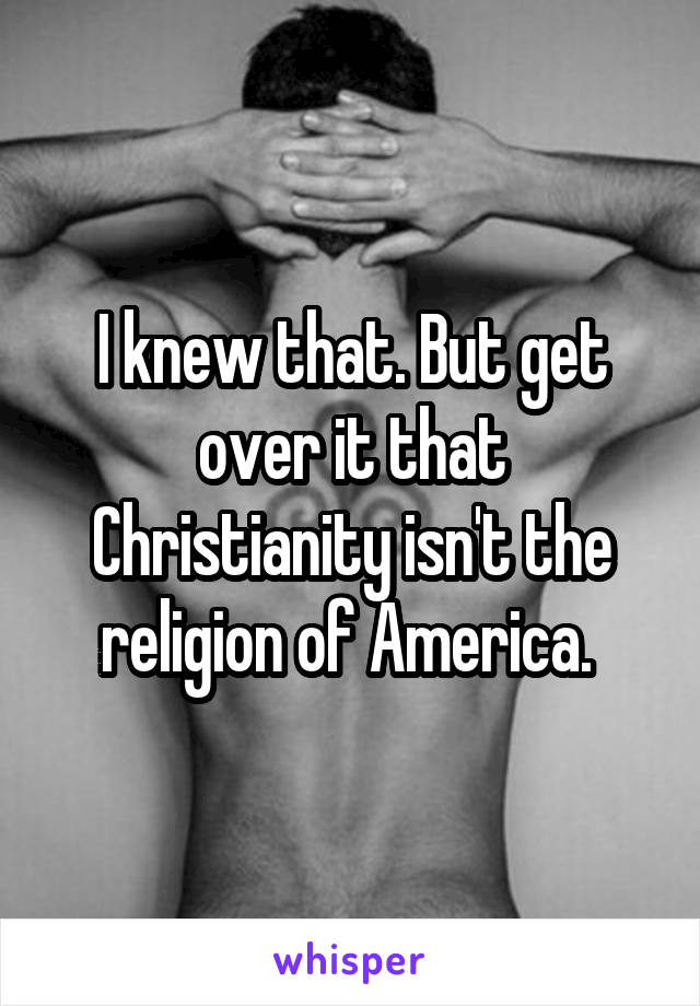 I knew that. But get over it that Christianity isn't the religion of America. 