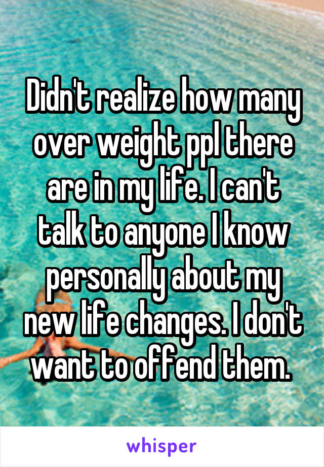 Didn't realize how many over weight ppl there are in my life. I can't talk to anyone I know personally about my new life changes. I don't want to offend them. 