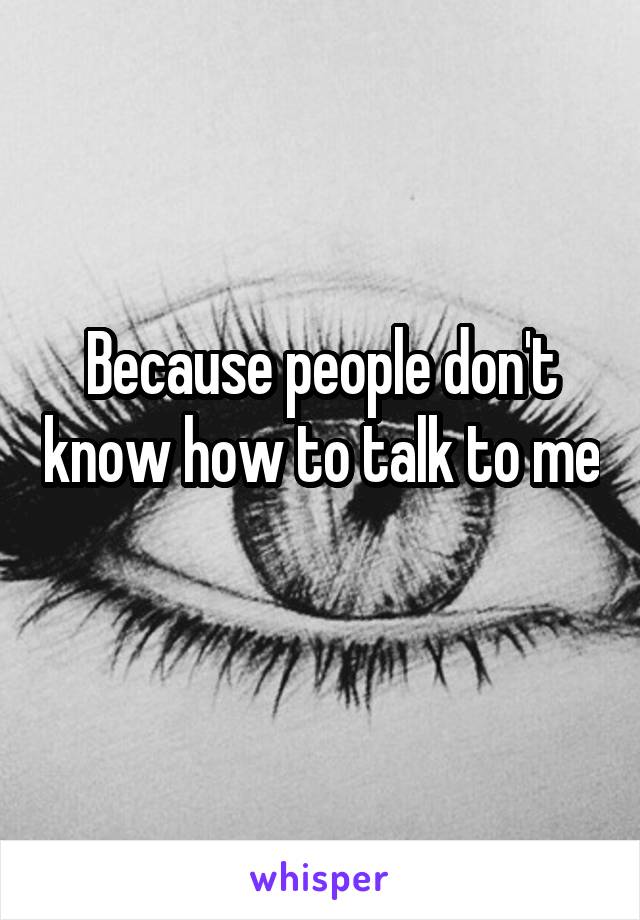 Because people don't know how to talk to me 