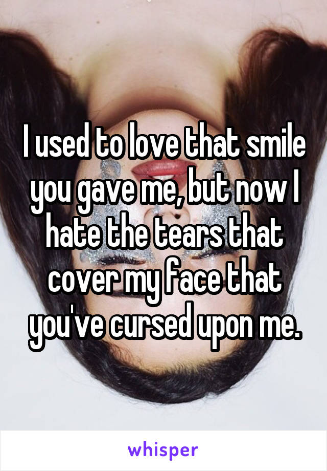 I used to love that smile you gave me, but now I hate the tears that cover my face that you've cursed upon me.