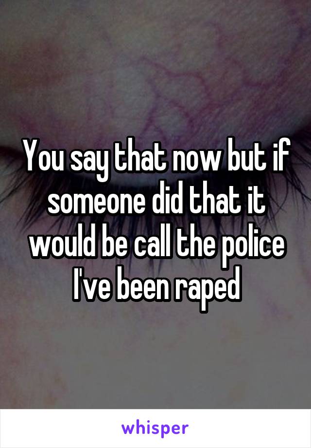 You say that now but if someone did that it would be call the police I've been raped