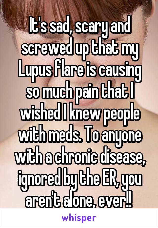 It's sad, scary and screwed up that my Lupus flare is causing so much pain that I wished I knew people with meds. To anyone with a chronic disease, ignored by the ER, you aren't alone, ever!! 