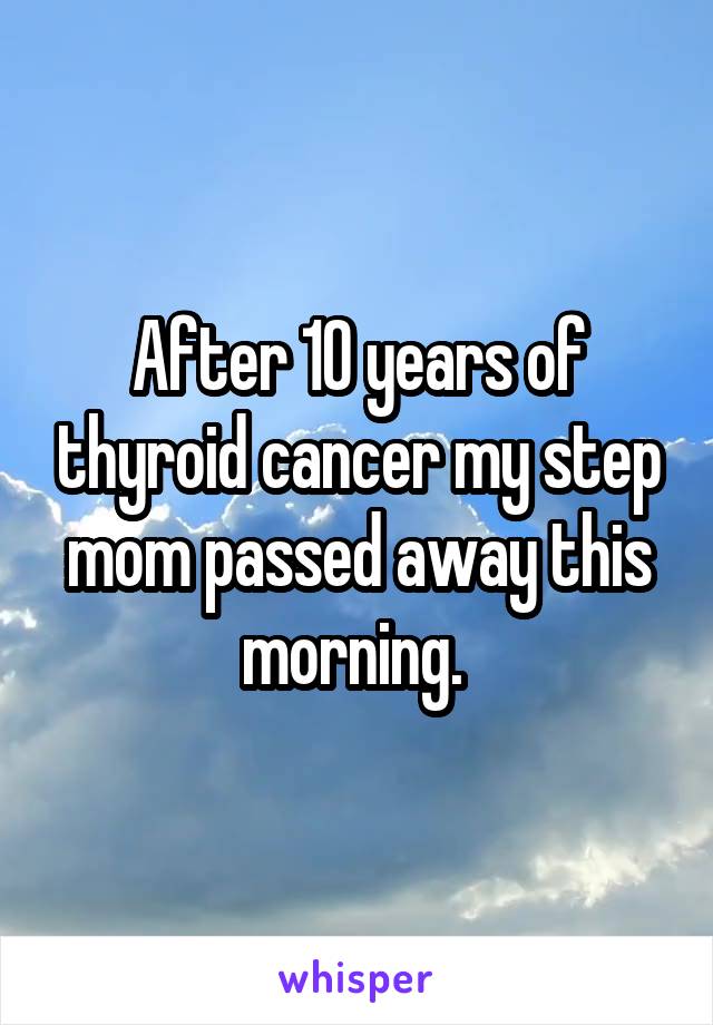 After 10 years of thyroid cancer my step mom passed away this morning. 